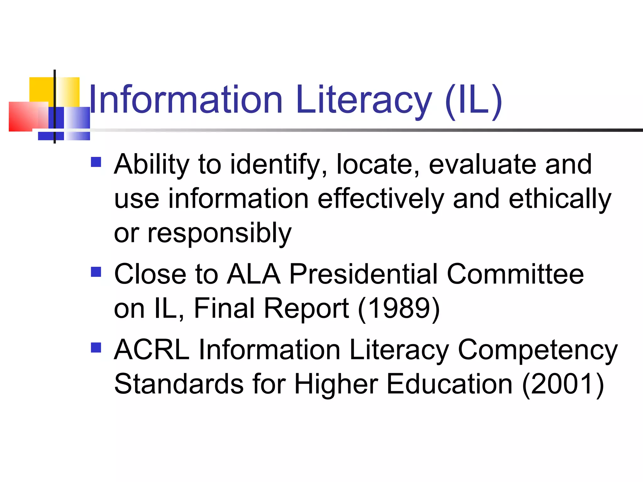 Information Literacy (IL) Ability to identify, locate, evaluate and use information effectively and ethically or responsibly Close to ALA Presidential Committee on IL, Final Report (1989) ACRL Information Literacy Competency Standards for Higher Education (2001)