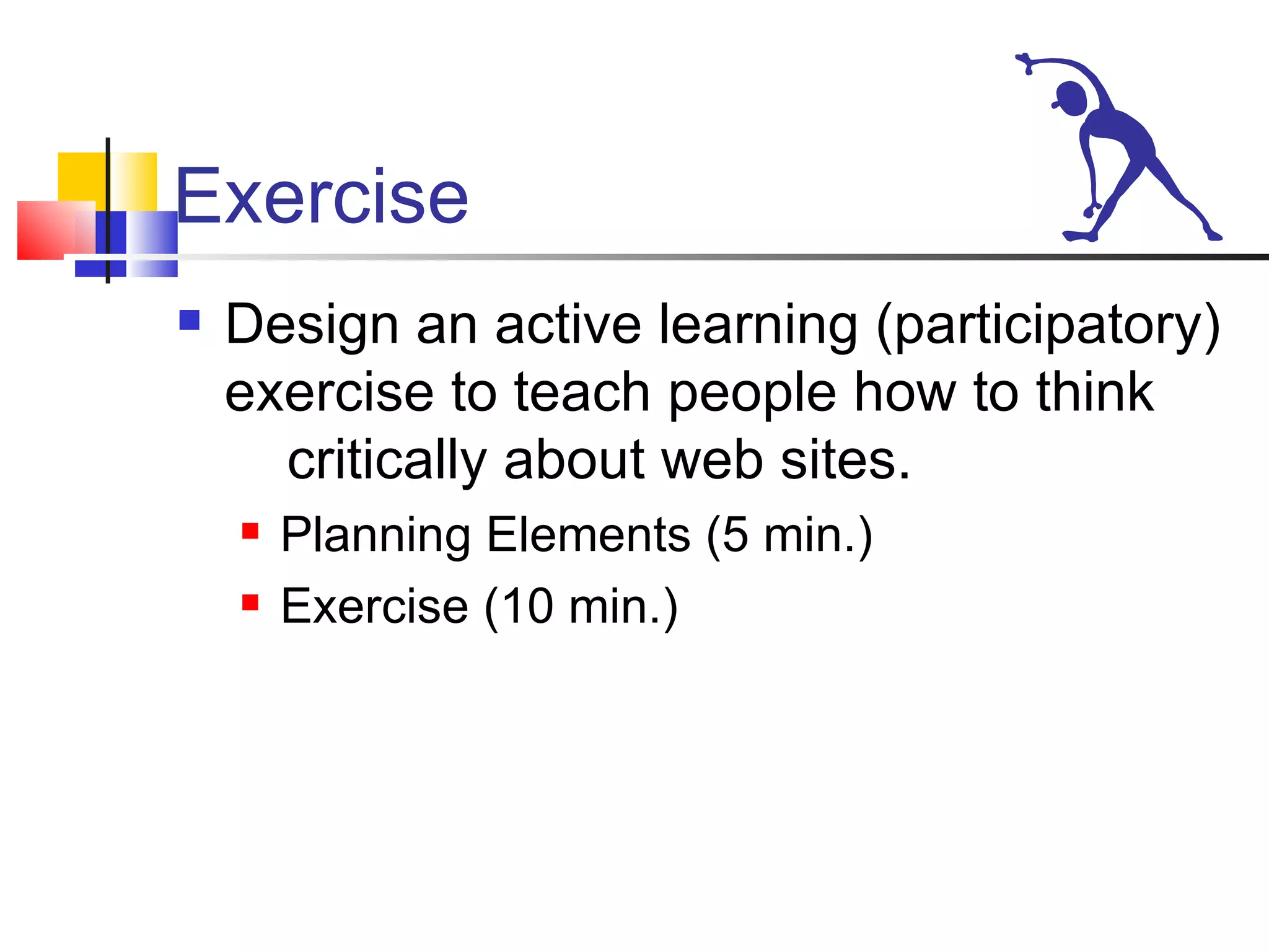 Exercise Design an active learning (participatory) exercise to teach people how to think critically about web sites. Planning Elements (5 min.) Exercise (10 min.)