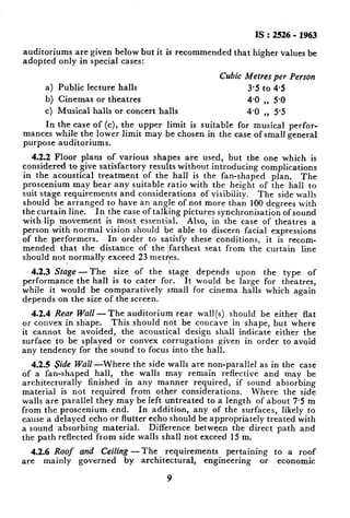 IS : 2526 - 1963
auditoriums are given below but it is recommended that higher values be
adopted only in special cases:
a)
b)
cl
In
Cubic Metres per Person
Public lecture halls 3.5 to 45
Cinemas or theatres 4.0 ,, 5.0
Musical halls or concert halls 4.0 ,, 5’5
the case of(c), the upper limit is suitable for musical perfor-
mantes while the lower limit may be chosen in the case of small general
purpose auditoriums.
4.2.2 Floor plans of various shapes are used, but the one which is
considered to give satisfactory results without introducing complications
in the acoustical treatment of the hall is the fan-shaped plan. The
proscenium may bear any suitable ratio with the height of the hall to
suit stage requirements and considerations of visibility. The side walls
should be arranged to have an angle of not more than 100 degrees with
the curtain line. In the case of talking pictures synchronisation of sound
with-lip movement is most essential. Also, in the case of theatres a
person with normal vision should be able to discern facial expressions
of the performers. In order to satisfy these conditions, it is recom-
mended that the distance of the ‘farthest seat from the curtain line
should not normally exceed 23 met
li,
es.
4.2.3 Stage - The size of the stage depends upon the type of
performance the hall is to cater for. It would be large for theatres,
while it would be comparatively small for cinema halls which again
depends on the size of the screen.
4.2.4 Rear Wall -The auditorium rear wall(s) should be either flat
or convex in shape. This should not be concave in shape, but where
it cannot be avoided, the acoustical design shall indicate either the
surface to be splayed or convex corrugations given in order to avoid
any tendency for the sound to focus into the hall.
4.2.5 side Wall -Where the side walls are non-parallel as in the case
of a fan-shaped hall, the walls may remain reflective and may be
architecturally finished in any manner required, if sound absorbing
material is not required from other considerations. Where the side
walls are parallel they may be left untreated to a length of about 7.5 m
from the proscenium end. In addition, any of the surfaces, likely to
cause a delayed echo or flutter echo should be appropriately treated with
a sound absorbing material. Difference between the direct path and
the path reflected from side walls shall not exceed 15 m.
4.2.6 Roof and Ceiling -The requirements pertaining to a roof
are mainly governed by architectural, engineering or economic
9
 