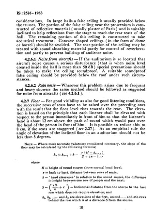 IS : 2526- 1963
considerations. In large halls a false ceiling is usually provided below
the trusses. The portion of the false ceiling near the proscenium is cons-
tructed of reflective material ( usually plaster of Paris ) and is suitably
inclined to help reflections from the stage to reach the rear seats of the
hall. The remaining portion of this ceiling is constructed to take
acoustical treatment. Concave shaped ceilings (in the form of dome
or barrel ) should be avoided. The rear portion of the ceiling may be
treated with sound absorbing material partly for control of reverbera-
tion and partly to prevent build-up of audience noise.
4.2.6.1 Noise from aircrafts - If the auditorium is so located that
aircraft noise causes a serious disturbance (that is when noise level
created inside the hall is more than 50 dB ) special precautions should
be taken to make the ceiling soundproof. A suitable soundproof
false ceiling should be provided below the roof under such circum-
stances.
4.2.6.2 Rain noise - Wherever this problem arises due to frequent
and heavy showers the same method should be followed as suggested
for noise from aircrafts ( see 4.2.6.1 ).
4.2.1 Floor - For good visibility as also for good listening conditions,
the successive rows of seats have to be raised over the preceding ones
with the result that the floor level rises towards the rear. The eleva-
tion is based on the principle that each listener shall be elevated with
respect to the person immediately in front of him so that the listener’s
head is about 12 cm above the path of sound which would pass over
the head of the person in front of him. It is possible to reduce this to
8 cm, if the seats are staggered ( see 2.27 ). As an empirical rule the
angle of elevation of the inclined floor in an auditorium should not be
less than 8 degrees.
NOTE - Where more accurate values are considered necessary, the slope of the
floor may be calculated by the following formula:
rf H--h,,-,)
h, e hn_, + h - -St-( ;-- i 7;
where
H = height of sound source above normal head level;
r = back to back distance between rows of seats;
h = ‘ head clearance ’ in relation to the sound source, the difference
in height between one row of people and the next;
s=
(
F+r) = horizontal distance from the source to the last
row which does not require elevation; and
hi, ho, .... . . and h, are elevations of the fir/et, second... .. and nth rows
behind the row which is at a distyce S from the source.
10
 