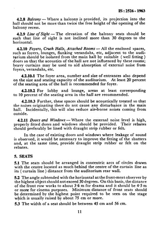 Is : 2526 -. 1%3
4.2.8 Balcony - Where a balcony is provided, its projection into the
hall should not be more than twice the free height of the opening of the
balcony recess.
4.2.9 Line of Sight - The elevation of the balcony seats should be
such that line of sight is not inclined more than 30 degrees to the
horizontal.
4.2.10 Foyers, Crush Halls, Attached Rooms - All the enclosed spaces,
such as foyers, lounges, flanking verandahs, etc, adjacent to the audl-
tprium shotild be isolated from the main hall by suitable ( well fitting )
doors so that the acoustics of the hall are not influenced by these rooms;
heavy curta;ns may be used to aid absorption of external noise from
foyers, verandahs, etc.
4.2.10.1 The foyer area, number and size of entrances also depend
on the size and seating capacity of the auditorium. At least 20 percent
of the seating area of the hall 1s recommended for foyer.
4.2.10.2 For lobby and lounge, areas at least corresponding
to 10 percent of the seating area in the hall are recommended.
4.2.10.3 Further, these spaces should be acoustically treated so that
the noises originating there do not cause any disturbance in the main
hall. Incidentally, this will also reduce air-borne noises coming from
outside.
4.2.11 Doors and Windows -Where the external noise level is high,
properly fitted doors and windows should be provided. Their rebates
should preferably be lined with draught strip rubber or felt.
In the case of existing doors and windows where leakage of sound
is observed, it would be necessary to improve the fitting of the shutters
and, at the same time, provide draught strip rubber or felt on the
rebates.
5. SEATS
5.1 The seats should be arranged in concentric arcs of circles drawn
with the centre located as much behind the centre of the curtain line as
it.s ( curtain line ) distance from the auditorium rear wall.
5.2 The angle subtended with the horizontal at the front-most observer by
the highest object should not exceed 30 degrees. On this basis, the distance
ofthe front row works to about 3.6 m for drama and it should be 4.5 m
or more for cinema purposes. Minimum distance of front seats should
be determined by the highest point required to be seen on the stage
w@ich is usually raised by about 75 cm or more.
5.3 The width of a seat should be between 45 cm and 56 cm.
11
 