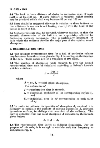 IS : 2526 - 1963
5.4 The back to back distance of chairs in successive rows of seats
shall be at least 85 cm. If extra comfort is required, higher spacing
may be provided which shall vary between 85 cm and 106 cm.
5.5 Seats should be staggered sideways in relation to those in front so
that a listener in any row is not looking directly over the head of the
person in front of him.
5.6 Upholstered seats shall be provided, wherever possible, so that the
acoustic charcteristics of the hall are, not appreciably affected by
fluctuating audience occupancy. This is particularly important for
halls where the audience provides the major part of the required sound
absorption.
6. REVERBERATION TIME
6.1 The optimum reverberation time for a hall of particular volume
may be chosen from the curves given in Fig. 1 depending on the function
of the hall. These values are for a frequency of 500 cycles.
6.2 The number of absorption units required to give the desired
reverberation time may be calculated according to Sabine’s formula
which is as follows:
A = 0.16 V
l-
where
A = %,, S,, = total sound absorption,
Y -G volume in m3,
T = reverberation time in seconds,
a, = absorption coefficient of the corresponding surface(s),
and
S, = individua1 tiea in m2 corresponding to each value
of CC,.
6.3 In order to estimate the quantity of absorption A, required, it is
necessary to calculate the quantity of existing absorption A, provided
by various surfaces, furnishings and two-thirds of the audience. This
may be deducted from the total absorption A indicated by the formula
given below:
A, = A - A,
6.4 The reverberation time varies at different frequencies. For the
purpose of this code, it is enough to consider only one frequency as
indicated in Fig. 1.
 