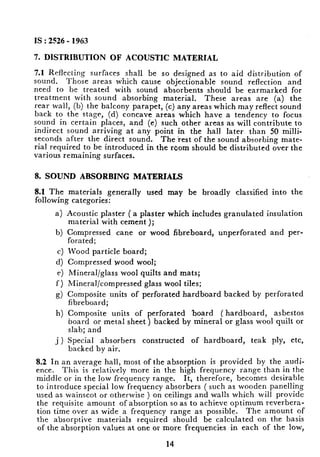 IS : 2526 - 1963
7. DISTRIBUTION OF ACOUSTIC MATERIAL
7.1 Reflecting surfaces shall be so designed as to aid distribution of
sound. Those areas which cause objectionable sound reflection and
need to be treated with sound absorbents should be earmarked for
treatment with sound absorbing material. These areas are (a) the
rear wall, (b) the balcony parapet, (c) any areas which may reflect sound
back to the stage, (d) concave areas which have a tendency to focus
sound in certain places, and (e) such other areas as will contribute to
indirect sound arriving at any point in the hall later than 50 milli-
seconds after the direct sound. The rest of the sound absorbing mate-
rial required to be introduced in the room should be distributed over the
various remaining surfaces.
8. SOUND ABSORBING MATERIALS
8.1 The materials generally used may be broadly classified into the
following categories:
a>
b)
cl
4
e)
f-1
9)
h)
_i)
Acoustic plaster ( a plaster which includes granulated insulation
material with cement );
Compressed cane or wood fibreboard, unperforated and per-
forated;
Wood particle board;
Compressed wood wool;
Mineral/glass wool quilts and mats;
Mineral/compressed glass wool tiles;
Composite units of perforated hardboard backed by perforated
fibreboard;
Composite units of perforated board (hardboard, asbestos
board or metal sheet ) backed by mineral or glass wool quilt or
slab; and
Special absorbers constructed of hardboard, teak ply, etc,
backed by air.
8.2 In an average hall, most of the absorption is provided by the audi-
ence. This is relatively more in the high frequency range than in the
middle or in the low frequency range. It, therefore, becomes desirable
to introduce special low frequency absorbers ( such as wooden panelling
used as wainscot or otherwise ) on ceilings and walls which will provide
the requisite amount of absorption so as to achieve optimum reverbera-
tion time over as wide a frequency range as possible. The amount of
the absorptive materials required should be calculated on the basis
of the absorption values at one or more frequencies in each of the low,
14 t
 