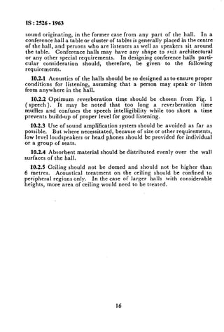 IS : 2526- 1963
sound originating, in the former case from any part of the hall. In a
conference hall a table or cluster of tables is generally placed in the centre
of the hall, and persons who are listeners as well as speakers sit around
the table. Conference halls may have any shape to suit architectural
or any other special requirements. In designing conference haJJs parti-
cular consideration should, therefore, be given to the following
requirements.
10.2.1 Acoustics of the halls should be so designed as to ensure proper
conditions for listening, assuming that a person may speak or listen
from anywhere in the hall.
10.2.2 Optimum reverberation time should be chosen from Fig. 1
( speech ). It may be noted that too long a reverberation time
muffles and confuses the speech intelligibility while too short a time
prevents build-up of proper Ievel for good listening.
10.2.3 Use of sound amplification system should be avoided as far as
possible. But where necessitated, because of size or other requirements,
low level loudspeakers or head p,hones should be provided for individual
or a group of seats.
10.2.4 Absorbent material should be distributed evenly over the wall
surfaces of the hall.
10.2.5 Ceiling should not be domed and should not be ‘higher than
6 metres. Acoustical treatment on the ceili.ng should be confined to
peripheral regions only. In the case of larger halls with considerable
heights, more area of ceiling would need to be treated.
16
 