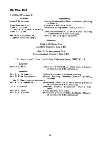 IS : 2526- 1963
( Continued from page 1)
Members
SHBI J. D. SHASTRI
SHRI S~AUKAT RAI
SHRI H. P. SINHA
Representing
Directorate General of Health Services (Ministry
of Health )
Kanvinde & Rai, New Delhi
SHRI K. F. ANTIA ( Alrernate )
Institution of Engineers (India ), Calcutta
SRRI R. L. Sum Directorate General of All India Radio ( Ministry
DR H. C. VIBVESVARAYA,
of Information & Broadcasting )
Deputy Director ( Bldg )
Director, IS1 ( Ex-officio Member )
Secretaries
SRRI C. R. RAMA RAO
Assistant Director ( Bldg ), IS1
SARI L. RAMACIXANDRARAO
. Extra Assistant Director ( Bldg ), IS1
’ Acoustics and Heat Insulation Subcommittee, BDC 12 : 5
Convener
SHRI R. L. &RI
Members
Directorate General of All India Radio ( Ministry
of Information & Broadcasting )
SHRI J. M. BENJAMIN
SHRI N. K. D. CHOUDHURY
Indian Institute of Architects, Bombay
Cent~~or~eu_ildmg Research Institute ( CSIR ),
DR. V. NARASIMHAN ( Alternate )
SHRI P. R. NARASIMHAN Directorate General of All India Radio f Ministrv
DR M. PANCHOLY
SRRI 0. P. PURI
SHRI N. K. TRIVEDI
of Information & Broadcasting ) ’
*
National Physical Laborstory ( CSIR ), New
Delhi
Voltas Limited, New Delhi
Directorate General of All India Radio ( Miuistry
of Information & Broadcasting )
2
 