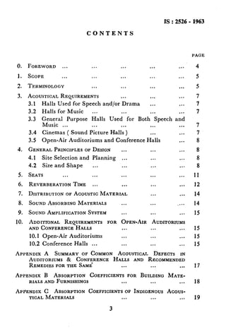 IS:2526- 1963
CONTENTS
PAGE
0. FOREWORD ... ... ... ... ...
I. SCOPE . . . . . . . . . . . . .,.
2. TERMINOLOGY ... ... ... ...
3. ACOUSTICALREQUIREMENTS ... ... ...
3.1 Halls Used for Speech and/or Drama ... ...
3.2 Halls for Music ... ... ... ...
3.3 General Purpose Halls Used for Both Speech and
Music ... ... ... ... ...
3.4 Cinemas ( Sound Picture Halls ) ... ...
3.5 Open-Air Auditoriums and Conference Halls ...
4. GENERALPRINCIPLESOFDESIGN ... ... ...
4.1 Site Selection and Planning ,.. ... ...
4.2 Size and Shape ... ... ... ...
5. SEATS ... ... ... ... ...
6. REVERBERATIONTIME ... ... ... ...
7. DISTRIBUTIONOFACOUSTICMATERIAL ... ...
8. SOUNDABSORBINGMATERIALS ... ... ....
9. SOUNDAMPLIFICATIONSYSTEM ... ... ...
10. ADDITroNAL REQUIREMENTSFOR OPEN-AIR AUDITORIUMS
ANDCONFERENCEHALLS ... ... ...
10.1 Open-Air Auditoriums ... ... ...
10.2 Conference Halls ... ... ... ...
APPENDIX A SUMMARYOF COMMON ACOUSTICAL DEFECTS IN
AUDITORIUMS& CONFERENCEHALLS AND RECOMMENDED
REMEDIESFORTHE SAME ... ... ..*
APPENDIX B ABSORPTION COEFFICIENTSFOR BUILDINGMATE-
RIALSANDFURNISHINGS ... ... ...
APPENDIX C ABSORPTIONCOEFFICIENTSOF INDIGENOUSAcous-
TICALMATERIALS ... ... ...
7
7
8
8
8
8
11
12
14
14
15
15
15
15
1’7
18
19
3
 