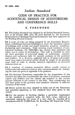 IS:2526-1963
Indian Standard
CODE OF PRACTICE FOR
ACOUSTICAL DESIGN OF AUDITORIUMS
AND CONFERENCE HALLS
0. FOREWORD
0.1This Indian Standard was adopted by the Indian Standards Institu-
tion on 26 October 1963, after the draft finalized by the Functional
Requirements in Buildings Sectional Committee had been approved by
the Building Division Council,
0.2 A series of codes are being prepared by the Functional Require-
ments in Buildings Sectional Committee to cover the functional aspects
of buildings, such as heat and sound insulation, acoustics, ventilation,
daylighting and orientation. Code covering sound insulation of non-
industrial buildings ( IS : 1950-1962 ) has already been published and
others are in course of formulation. This code is intended to cover
the basic principles of acoustical design of auditoriums, cinemas,
theatres and conference halls for general guidance of the architects
and builders. It is, however, suggested that in all major and compli-
cated cases expert acoustical advice should be sought at the planning
stage itself in order to obviate excessive expenditure on corrective
measures later on.
0.3 A summary of common acoustical defects usually noticed in
auditoriums. and conference halls as also recommendations for remedy-
ing the same are given in Appendix A for guidance.
0.4 The Sectional Committee responsible for the preparation of this
standard has taken into consideration the views of architects, acoustical
experts and builders and has related the standard to the current
practice followed in the country in this field. Due consideration has
also been given to the practices and standards followed in different
countries of the world.
0.5 Metric system has been adopted in India and all the dimensions
and quantities appearing in this standard have been given in this
system.
0.6 For the purpose of deciding whether a particular requirement
of this standard is complied with, the final value, observed or
calculated, expressing the result of a test, shall be rounded off in
accordance with IS : 2-1960 Rules for Rounding Off Numerical Values
4
 