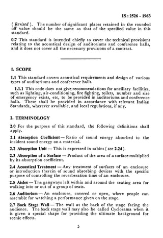 IS : 2526 - 1963
( Revised ). The number of significant places retained in the rounded
off value should be the same as that of the specitied value in this
standard.
0.7 This standard is intended chiefly to cover the technical provisions
relating to the acoustical design of auditoriums and conference halls,
and it does not cover all the necessary provisions of a contract.
1. SCOPE
1.1 This standard covers acoustical requirements and design of various
types of auditoriums and conference halls.
1.1.1 This code does not give, recommendations for ancillary facilities,
such as lighting, air-conditioning, fire fighting, toilets, number and size
of emergency exists, etc, to be provided in auditoriums and conference
halls. These shall be provided in accordance with relevant Indian
Standards, wherever available, and local regulations, if any.
2. TERMINOLOGY
2.0 For the purpose of this standard, the following definitions shall
apply.
2.1 Absorption Coefficient-Ratio of sound energy absorbed to the
incident sound energy on a material.
2.2 Absorption Unit - This is expressed in sabins ( see 2.24).
2.3 Absorption of a Surface - Product of the area of a surface multiplied
by its absorption coefficient.
2.4 Acoustical Treatment -Any treatment of surfaces of an enclosure
or introduction therein of sound absorbing devices with the specific
purpose of controlling the reverberation time of an enclosure.
2.5 Aisles - The gangways left within and around the seating area for
walking into or out of a group of seats.
2.6 Auditorium - An enclosure, covered or open, where people can
assemble for watching a performance given on the stage.
2.7 Back Stage Wall-The wall at the back of the stage facing the
audience. The back stage wall may also .be called Cyclorama when it
is given a special shape for providing the ultimate background for
scenic effects.
5
i.
 