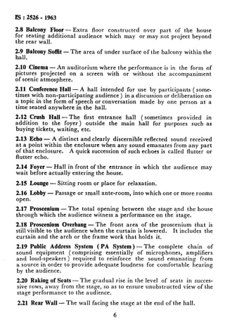 IS : 2526 - 1963
2.8 Balcony Floor- Extra floor constructed over part of the house
for seating additional audience which may or may not project beyond
the rear wall.
2.9 Balcony Soffit - The area of under surface of the balcony within the
hall.
2.10 Cinema - An auditorium where the performance is in the form of
pictures projected on a screen with or without the accompaniment
of scenic atmosphere.
2.11 Conference Hall - -4 hall intended for use by participants ( some-
times with non-participating audience) in a discussion or deliberation on
a topic in the form of speech or conversation made by one person at a
time seated anywhere in the hall.
2.12 Crush Hall -The first entrance hall ( sometimes provided in
addition to the foyer) outside the main hall for purposes such as
buying tickets, waiting, etc.
2.13 Echo - A distinct and clearly discernible reflected sound received
at a point within the enclosure when any sound emanates from any part
of that enclosure. A quick succession of such echoes is called flutter or
flutter echo.
2.14 Foyer - Hall in front of the entrance in which the audience may
wait before actually entering the house.
2.15 Lounge - Sitting room or place for relaxation.
2.16 Lobby - Passage or small ante-room, into which one or more rootis
open.
2.17 Proscenium -The total opening between the stage ?nd the house
through wliich the audience witness a performance on the stage.
2.18 Proscenium Overhang -The front area of the proscenium that is
still visible to the audience when the curtain is lowered. It includes the
curtain and the arch or the frame work that holds it.
2.19 Public Address System ( PA System) -The complete chain of
sound equipment (comprising essentially of microphones, amplifiers
and loud-speakers) required to reinforce the sound emanating from
a source in order to provide adequate loudness for comfortable hearing
by the audience.
2.20 Raking of Seats - The gradual rise in the level of seats in succes-
sive rows, away from the stage, so as to ensure unobstructed view of the
stage performance to the audience.
2.21 Rear Wall -The wall facing the stage at the end of the hall.
6 i
 