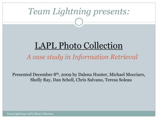 Team Lightning presents:


                      LAPL Photo Collection
               A case study in Information Retrieval

    Presented December 8th, 2009 by Dalena Hunter, Michael Mocciaro,
            Shelly Ray, Dan Schell, Chris Salvano, Teresa Soleau




Team Lightning: LAPL Photo Collection
 