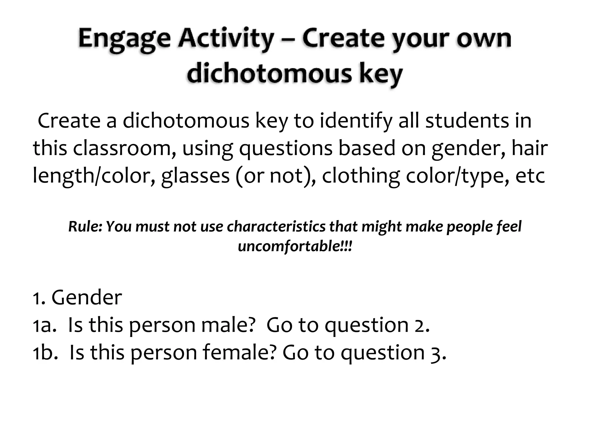 Engage Activity – Create your own dichotomous key Create a dichotomous key to identify all students in this classroom, using questions based on gender, hair length/color, glasses (or not), clothing color/type, etcRule: You must not use characteristics that might make people feel uncomfortable!!! 1. Gender1a.  Is this person male?  Go to question 2.1b.  Is this person female? Go to question 3.
