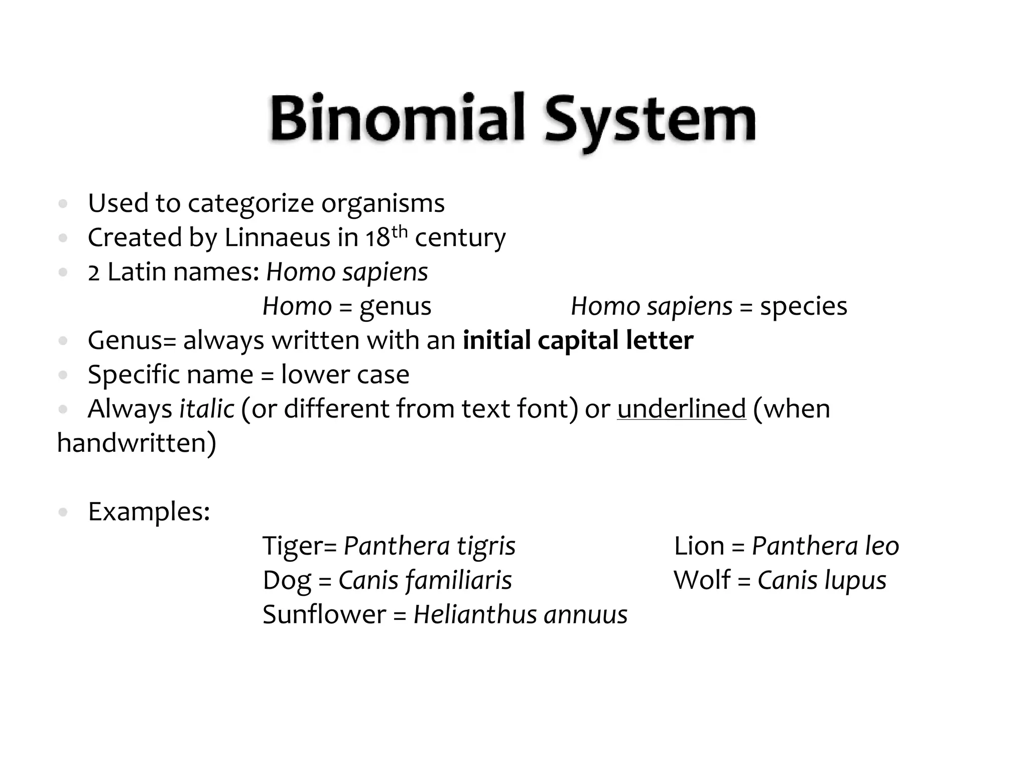 Binomial SystemUsed to categorize organismsCreated by Linnaeus in 18th century2 Latin names: Homo sapiens		Homo = genus		Homo sapiens = speciesGenus= always written with an initial capital letterSpecific name = lower caseAlways italic (or different from text font) or underlined (when handwritten)Examples:		Tiger= PantheratigrisLion = Pantheraleo		Dog = CanisfamiliarisWolf = Canis lupusSunflower = Helianthusannuus