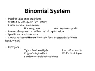 Binomial SystemUsed to categorize organismsCreated by Linnaeus in 18th century2 Latin names: Homo sapiens		Homo = genus		Homo sapiens = speciesGenus= always written with an initial capital letterSpecific name = lower caseAlways italic (or different from text font) or underlined (when handwritten)Examples:		Tiger= PantheratigrisLion = Pantheraleo		Dog = CanisfamiliarisWolf = Canis lupusSunflower = Helianthusannuus