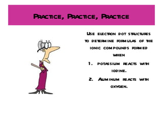 Practice, Practice, Practice Use electron dot structures to determine formulas of the ionic compounds formed when 1.  potassium reacts with iodine. 2.  Aluminum reacts with oxygen. 