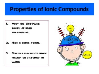 Properties of Ionic Compounds Most are crystalline solids at room temperature. High melting points. Conduct electricity when melted or dissolved in water . 