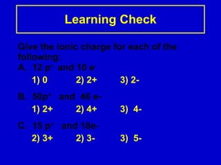 Learning Check Give the ionic charge for each of the following: A.  12 p +  and 10 e - 1) 0 2) 2+ 3) 2- B.  50p +   and  46 e- 1) 2+ 2) 4+ 3)  4- C.  15 p +   and 18e- 2) 3+  2) 3- 3)  5- 