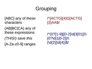 Grouping
[ABC] any of these
characters
(AB|BC|CA) any of
these expressions
(THIS!) save this
[A-Za-z0-9] ranges

/^[ACTG]{4}G[ACTG]
{2}AA$/
/^(0?[1-9]|[0-2]d|3[01])
(0?d|1[0-2])
(d{2}|d{4})$/

 