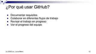 ¿Por qué usar GitHub?
● Documentar requisitos
● Colaborar en diferentes flujos de trabajo
● Revisar el trabajo en progreso
● Ver el progreso del equipo
12
(c) 2025 Lic. Lucía Blanc
 