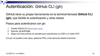 Autenticación: GitHub CLI (gh)
16
GitHub tiene su propia herramienta en la terminal llamada GitHub CLI
(gh), que facilita la autenticación y otras tareas.
Pasos para autenticarse con gh:
1. Instalar GitHub CLI (descargar aquí).
2. Ejecutar: gh auth login
3. Seguir las instrucciones en pantalla para autenticarse con SSH o un token PAT.
Con gh, se pueden crear repos, gestionar PRs y más opciones desde la terminal.
(c) 2025 Lic. Lucía Blanc
 