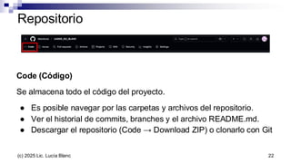 Repositorio
Code (Código)
Se almacena todo el código del proyecto.
● Es posible navegar por las carpetas y archivos del repositorio.
● Ver el historial de commits, branches y el archivo README.md.
● Descargar el repositorio (Code → Download ZIP) o clonarlo con Git
22
(c) 2025 Lic. Lucía Blanc
 