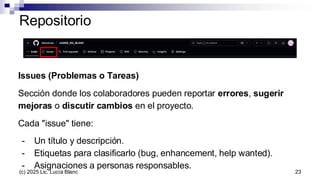 Repositorio
Issues (Problemas o Tareas)
Sección donde los colaboradores pueden reportar errores, sugerir
mejoras o discutir cambios en el proyecto.
Cada "issue" tiene:
- Un título y descripción.
- Etiquetas para clasificarlo (bug, enhancement, help wanted).
- Asignaciones a personas responsables.
23
(c) 2025 Lic. Lucía Blanc
 