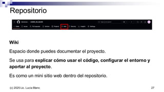 Repositorio
Wiki
Espacio donde puedes documentar el proyecto.
Se usa para explicar cómo usar el código, configurar el entorno y
aportar al proyecto.
Es como un mini sitio web dentro del repositorio.
27
(c) 2025 Lic. Lucía Blanc
 