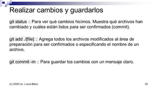 Realizar cambios y guardarlos
git status :: Para ver qué cambios hicimos. Muestra qué archivos han
cambiado y cuáles están listos para ser confirmados (commit).
git add ./[file] :: Agrega todos los archivos modificados al área de
preparación para ser confirmados o especificando el nombre de un
archivo.
git commit -m :: Para guardar los cambios con un mensaje claro.
32
(c) 2025 Lic. Lucía Blanc
 