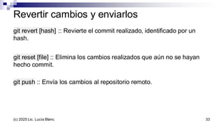 Revertir cambios y enviarlos
git revert [hash] :: Revierte el commit realizado, identificado por un
hash.
git reset [file] :: Elimina los cambios realizados que aún no se hayan
hecho commit.
git push :: Envía los cambios al repositorio remoto.
33
(c) 2025 Lic. Lucía Blanc
 