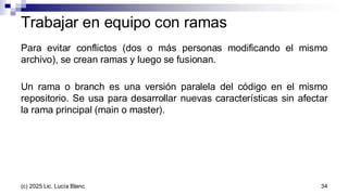 Para evitar conflictos (dos o más personas modificando el mismo
archivo), se crean ramas y luego se fusionan.
Un rama o branch es una versión paralela del código en el mismo
repositorio. Se usa para desarrollar nuevas características sin afectar
la rama principal (main o master).
Trabajar en equipo con ramas
34
(c) 2025 Lic. Lucía Blanc
 