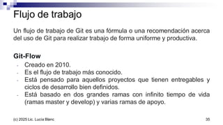 Un flujo de trabajo de Git es una fórmula o una recomendación acerca
del uso de Git para realizar trabajo de forma uniforme y productiva.
Git-Flow
- Creado en 2010.
- Es el flujo de trabajo más conocido.
- Está pensado para aquellos proyectos que tienen entregables y
ciclos de desarrollo bien definidos.
- Está basado en dos grandes ramas con infinito tiempo de vida
(ramas master y develop) y varias ramas de apoyo.
Flujo de trabajo
35
(c) 2025 Lic. Lucía Blanc
 
