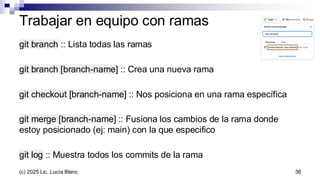 Trabajar en equipo con ramas
git branch :: Lista todas las ramas
git branch [branch-name] :: Crea una nueva rama
git checkout [branch-name] :: Nos posiciona en una rama específica
git merge [branch-name] :: Fusiona los cambios de la rama donde
estoy posicionado (ej: main) con la que especifico
git log :: Muestra todos los commits de la rama
36
(c) 2025 Lic. Lucía Blanc
 