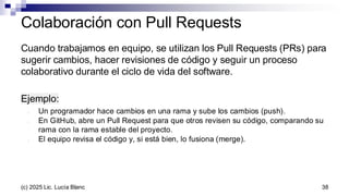 Cuando trabajamos en equipo, se utilizan los Pull Requests (PRs) para
sugerir cambios, hacer revisiones de código y seguir un proceso
colaborativo durante el ciclo de vida del software.
Ejemplo:
- Un programador hace cambios en una rama y sube los cambios (push).
- En GitHub, abre un Pull Request para que otros revisen su código, comparando su
rama con la rama estable del proyecto.
- El equipo revisa el código y, si está bien, lo fusiona (merge).
Colaboración con Pull Requests
38
(c) 2025 Lic. Lucía Blanc
 