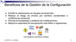 ● Facilita la colaboración en equipos de desarrollo.
● Reduce el riesgo de errores por cambios accidentales o
conflictos de versiones.
● Permite la trazabilidad y auditoría de modificaciones.
● Mejora la capacidad de recuperación ante fallos o regresiones.
Beneficios de la Gestión de la Configuración
4
(c) 2025 Lic. Lucía Blanc
 