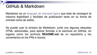 Markdown es un lenguaje de marcado ligero que trata de conseguir la
máxima legibilidad y facilidad de publicación tanto en su forma de
entrada como de salida.
Se puede usar la sintaxis de Markdown, junto con algunas etiquetas
HTML adicionales, para aplicar formato a la escritura en GitHub, en
lugares como los archivos README.md de un repositorio y los
comentarios en los PRs e Issues.
GitHub & Markdown
GitHub docs
GitHub docs 47
(c) 2025 Lic. Lucía Blanc
 