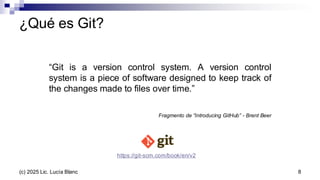 ¿Qué es Git?
“Git is a version control system. A version control
system is a piece of software designed to keep track of
the changes made to files over time.”
Fragmento de “Introducing GitHub” - Brent Beer
https://git-scm.com/book/en/v2
8
(c) 2025 Lic. Lucía Blanc
 