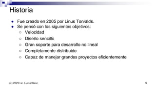 Historia
● Fue creado en 2005 por Linus Torvalds.
● Se pensó con los siguientes objetivos:
○ Velocidad
○ Diseño sencillo
○ Gran soporte para desarrollo no lineal
○ Completamente distribuido
○ Capaz de manejar grandes proyectos eficientemente
9
(c) 2025 Lic. Lucía Blanc
 