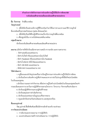 ตัวอย่างการจัดกิจกรรมการนาองค์ความรู้ไปใช้บริการสังคม IS3
ระดับมัธยมศึกษาตอนต้นและมัธยมศึกษาตอนปลาย
ชื่อ กิจกรรม รักษ์สิ่งแวดล้อม
วัตถุประสงค์
1. เพื่อให้นักเรียนนาองค์ความรู้ที่ศึกษาค้นคว้ามาใช้ในการหาแนวทางและวิธีการอนุรักษ์
สิ่งแวดล้อมที่เหมาะสมกับตนเอง ชุมชน สังคมและโลก
2. เพื่อให้นักเรียนได้ฝึกปฏิบัติกิจกรรมเกี่ยวกับการอนุรักษ์สิ่งแวดล้อม
3. เพื่อปลูกฝังเรื่อง ความรับผิดชอบต่อสิ่งแวดล้อม
กลุ่มเป้ าหมาย
นักเรียนระดับมัธยมศึกษาตอนต้นและมัธยมศึกษาตอนปลาย
ผลงาน (เปิดโอกาสให้นักเรียนเลือกตามความสนใจ ความถนัด และความสามารถ)
- จัดทาแผ่นพับเผยแพร่ผลงาน
- จัดทาเว็บไซต์ หรือเผยแพร่ผลงานในเว็บไซต์
- จัดทา Facebook หรือเผยแพร่ผลงานใน Facebook
- จัดทาป้ายนิเทศ หรือไวนิลเผยแพร่ผลงาน
- จัดทา CD DVD เผยแพร่ผลงาน
- จัดนิทรรศการเผยแพร่ผลงาน ฯลฯ
วิธีดาเนินการ
1. ครูชี้แจงและแจ้งวัตถุประสงค์ในการเรียนรู้กิจกรรมการนาองค์ความรู้ไปใช้บริการสังคม
2. นักเรียนวิเคราะห์องค์ความรู้เพื่อกาหนดแนวทางการนาไปประยุกต์ใช้ให้เกิดประโยชน์ต่อ
โรงเรียนและชุมชน
3.นักเรียนวางแผนการทากิจกรรม เพื่อนาความรู้ไปสร้างประโยชน์ต่อโรงเรียนและชุมชนโดยทา
รายละเอียดและตารางเวลาในการปฏิบัติกิจกรรมตามโครงการ / โครงงาน / กิจกรรมที่จะดาเนินการ
4. นักเรียนปฏิบัติกิจกรรมตามปฏิทินที่กาหนด
5. นักเรียนสรุปผลการดาเนินกิจกรรม
6. นักเรียนเผยแพร่ผลงานในรูปแบบที่หลากหลาย
7. ครูและนักเรียนร่วมกันประเมินผลงาน และสรุปบทเรียน
สื่อและอุปกรณ์
วัสดุ อุปกรณ์ สื่อสิ่งพิมพ์และสื่ออิเล็กทรอนิกส์ ของจริง ของจาลอง
การวัดและประเมินผล
1. การสังเกตและตรวจผลงาน/ การปฏิบัติจริง
2. แบบประเมินและเกณฑ์การประเมินผลงาน / การปฏิบัติจริง
 