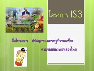 โครงการ IS3
ชื่อโครงการ ปรัชญาของเศรษฐกิจพอเพียง
ตามรอยของพ่อหลวงไทย
 