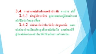 3.4 กำรอ่ำนหนังสือประเภทชีวประวัติ ควรอ่าน ดังนี้
3.4.1 ต้องดูวิธีการเขียน ดูขอบเขตของผู้เขียนต้องการ
เน้นชีวิตช่วงไหนมากที่สุด
3.4.2 ถ้ามีหนังสือชีวประวัติเกี่ยวกับบุคคลนั้น หลาย
เล่มนามาอ่านเปรียบเทียบดู เพื่อหาข้อเท็จจริง และทัศนคติที่
ผู้เขียนมีต่อเจ้าของชีวประวัติว่ามีใจเป็นธรรมหรือลาเอียง
 
