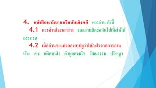 4. หนังสือนวนิยำยหรือบันเทิงคดี ควรอ่าน ดังนี้
4.1 ควรอ่านในเวลาว่าง และอ่านติดต่อกันไปเพื่อให้ได้
อรรถรส
4.2 เมื่ออ่านจบแล้วลองสรุปดูว่าได้อะไรจากการอ่าน
บ้าง เช่น คติสอนใจ คาพูดสอนใจ วัฒนธรรม ปรัชญา
 