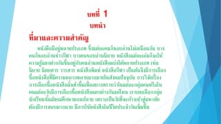 บทที่ 1
บทนำ
ที่มำและควำมสำคัญ
หนังสือมีอยู่หลายประเภท ซึ่งแต่ละคนก็ชอบอ่านไม่เหมือนกัน บาง
คนก็ชอบอ่านข่าวกีฬา บางคนชอบอ่านนิยาย หนังสือแต่ละเล่มก็จะให้
ความรู้แตกต่างกันขึ้นอยู่กับคนอ่านหนังสือแบ่งได้หลายประเภท เช่น
นิยาย นิตยสาร วารสาร หนังสือพิมพ์ หนังสือกีฬา เป็นต้นจึงมีการเลือก
ซื้อหนังสือที่มีความหลากหลายมากมายในสังคมปัจจุบัน การวิจัยเรื่อง
การเลือกซื้อหนังสือนั้นทาขึ้นเพื่ออยากทราบว่าในแต่ละกลุ่มคนหรือใน
คนแต่ละวัยมีการเลือกซื้อหนังสือแตกต่างกันแค่ไหน เราเลยเลือกกลุ่ม
นักเรียนชั้นมัธยมศึกษาตอนปลาย เพราะเป็นวัยที่จะก้าวเข้าสู่มหาลัย
ต้องมีการสอบมากมาย มีการใช้หนังสือในชีวิตประจาวันเพิ่มขึ้น
 