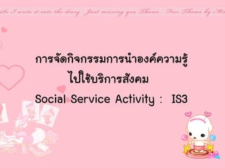 การจัดกิจกรรมการนาองค์ความรู้
ไปใช้บริการสังคม
Social Service Activity : IS3

 