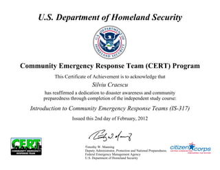 U.S. Department of Homeland Security




Community Emergency Response Team (CERT) Program
           This Certificate of Achievement is to acknowledge that
                               Silviu Craescu
      has reaffirmed a dedication to disaster awareness and community
      preparedness through completion of the independent study course:

  Introduction to Community Emergency Response Teams (IS-317)
                   Issued this 2nd day of February, 2012




                          Timothy W. Manning
                          Deputy Administrator, Protection and National Preparedness.
                          Federal Emergency Management Agency
                          U.S. Department of Homeland Security
 