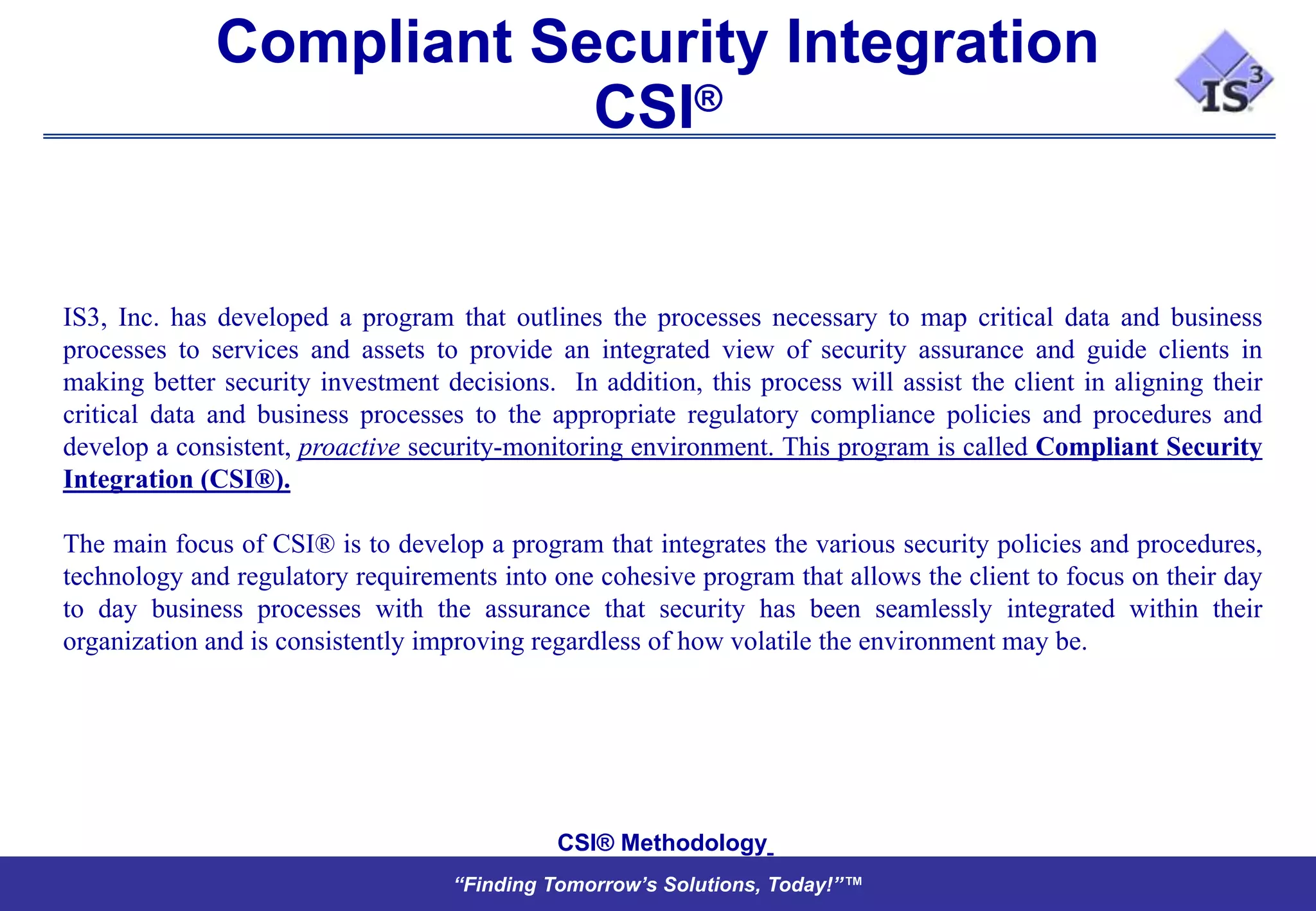 Compliant Security Integration
                          CSI®


IS3, Inc. has developed a program that outlines the processes necessary to map critical data and business
processes to services and assets to provide an integrated view of security assurance and guide clients in
making better security investment decisions. In addition, this process will assist the client in aligning their
critical data and business processes to the appropriate regulatory compliance policies and procedures and
develop a consistent, proactive security-monitoring environment. This program is called Compliant Security
Integration (CSI®).

The main focus of CSI® is to develop a program that integrates the various security policies and procedures,
technology and regulatory requirements into one cohesive program that allows the client to focus on their day
to day business processes with the assurance that security has been seamlessly integrated within their
organization and is consistently improving regardless of how volatile the environment may be.




                                             CSI® Methodology
                                    “Finding Tomorrow’s Solutions, Today!”™
 