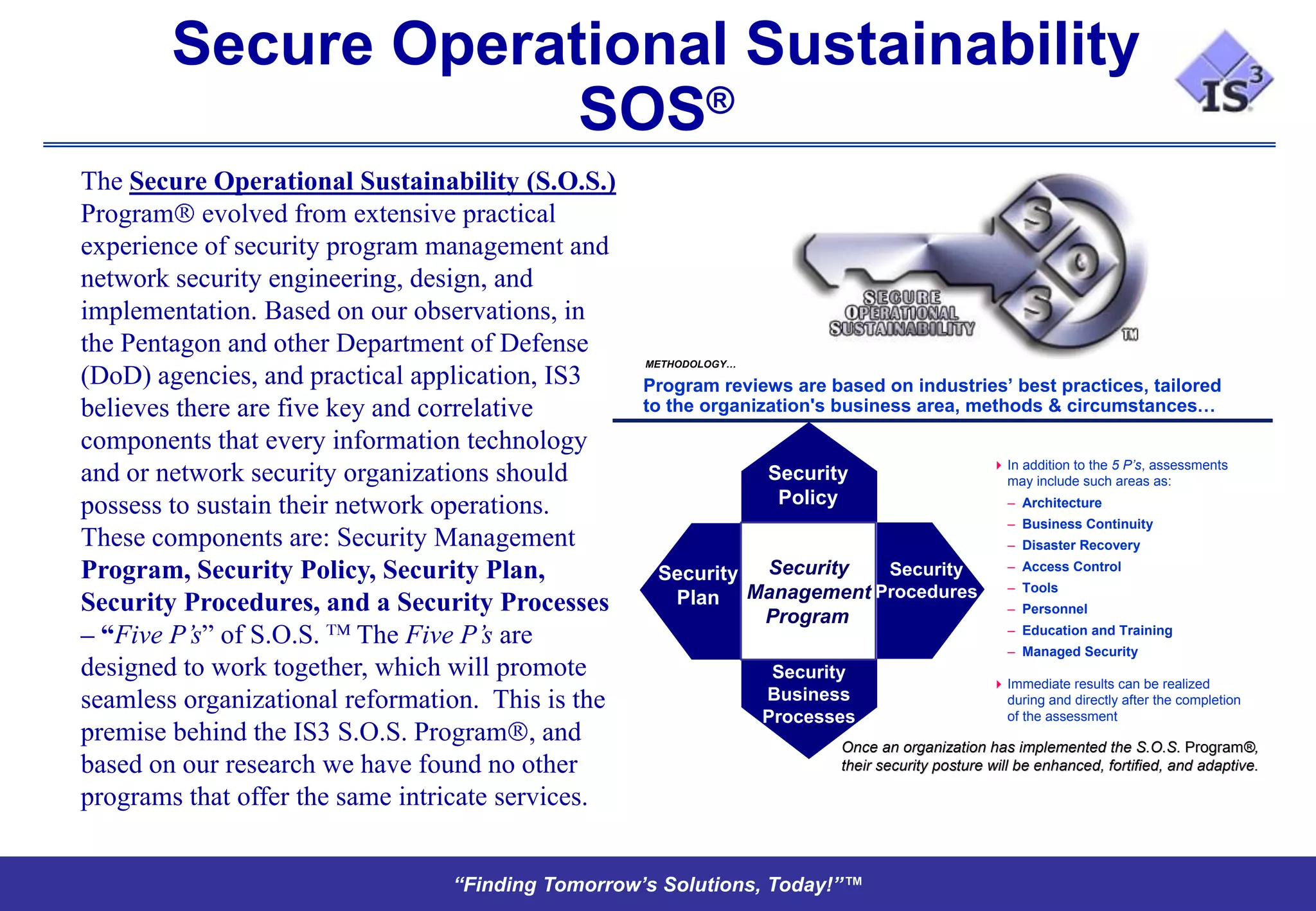 Secure Operational Sustainability
                     SOS®
The Secure Operational Sustainability (S.O.S.)
Program evolved from extensive practical
experience of security program management and
network security engineering, design, and
implementation. Based on our observations, in
the Pentagon and other Department of Defense
                                                   METHODOLOGY…
(DoD) agencies, and practical application, IS3     Program reviews are based on industries’ best practices, tailored
believes there are five key and correlative        to the organization's business area, methods & circumstances…
components that every information technology
                                                                                                 In addition to the 5 P’s, assessments
and or network security organizations should                      Security                        may include such areas as:

possess to sustain their network operations.                       Policy                         – Architecture
                                                                                                  – Business Continuity
These components are: Security Management                                                         – Disaster Recovery
                                                                                                  – Access Control
Program, Security Policy, Security Plan,            Security Security   Security
                                                            Management Procedures                 – Tools
Security Procedures, and a Security Processes        Plan                                         – Personnel
                                                             Program
– “Five P’s” of S.O.S. The Five P’s are                                                           – Education and Training
                                                                                                  – Managed Security
designed to work together, which will promote                      Security
                                                                                                 Immediate results can be realized
seamless organizational reformation. This is the                  Business                        during and directly after the completion
                                                                  Processes                       of the assessment
premise behind the IS3 S.O.S. Program , and                              Once an organization has implemented the S.O.S. Program®,
                                                                                                                               Program®
based on our research we have found no other                             their security posture will be enhanced, fortified, and adaptive.
                                                                                                                                 adaptive.

programs that offer the same intricate services.


                                 “Finding Tomorrow’s Solutions, Today!”™
 