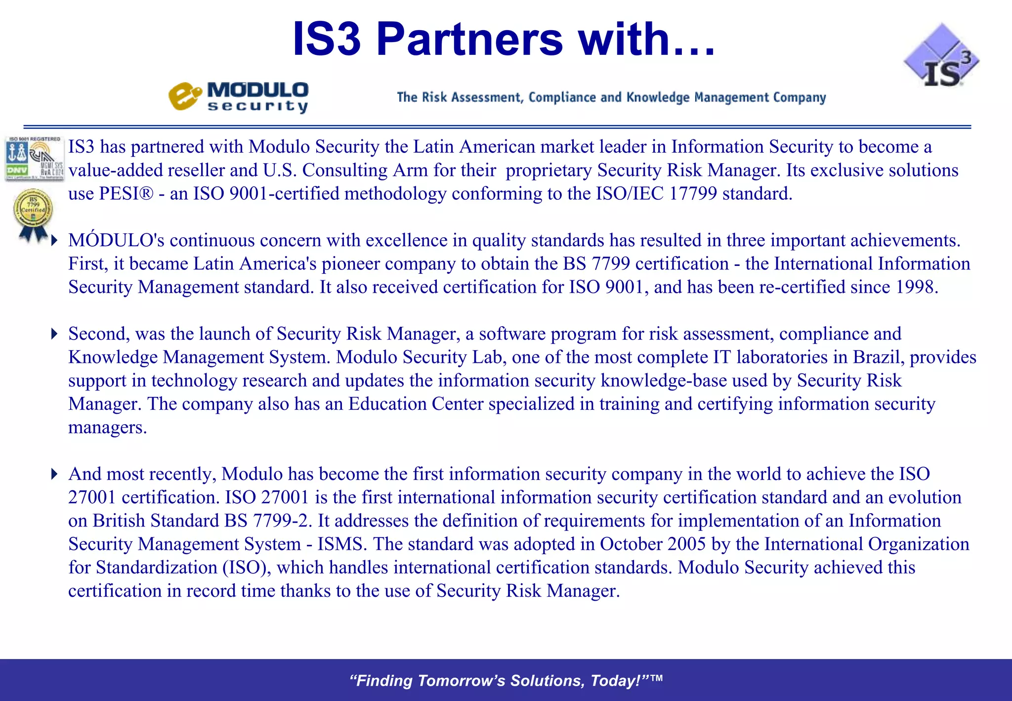 IS3 Partners with…

   IS3 has partnered with Modulo Security the Latin American market leader in Information Security to become a
   value-added reseller and U.S. Consulting Arm for their proprietary Security Risk Manager. Its exclusive solutions
   use PESI® - an ISO 9001-certified methodology conforming to the ISO/IEC 17799 standard.

 MÓDULO's continuous concern with excellence in quality standards has resulted in three important achievements.
  First, it became Latin America's pioneer company to obtain the BS 7799 certification - the International Information
  Security Management standard. It also received certification for ISO 9001, and has been re-certified since 1998.

 Second, was the launch of Security Risk Manager, a software program for risk assessment, compliance and
  Knowledge Management System. Modulo Security Lab, one of the most complete IT laboratories in Brazil, provides
  support in technology research and updates the information security knowledge-base used by Security Risk
  Manager. The company also has an Education Center specialized in training and certifying information security
  managers.

 And most recently, Modulo has become the first information security company in the world to achieve the ISO
  27001 certification. ISO 27001 is the first international information security certification standard and an evolution
  on British Standard BS 7799-2. It addresses the definition of requirements for implementation of an Information
  Security Management System - ISMS. The standard was adopted in October 2005 by the International Organization
  for Standardization (ISO), which handles international certification standards. Modulo Security achieved this
  certification in record time thanks to the use of Security Risk Manager.



                                       “Finding Tomorrow’s Solutions, Today!”™
 