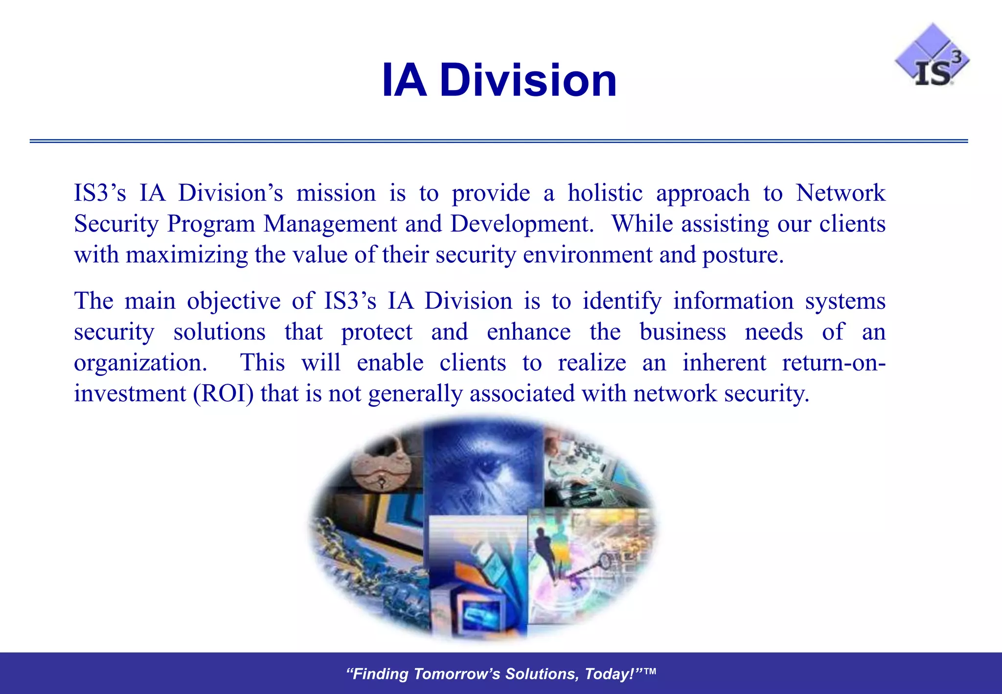 IA Division

IS3’s IA Division’s mission is to provide a holistic approach to Network
Security Program Management and Development. While assisting our clients
with maximizing the value of their security environment and posture.
The main objective of IS3’s IA Division is to identify information systems
security solutions that protect and enhance the business needs of an
organization. This will enable clients to realize an inherent return-on-
investment (ROI) that is not generally associated with network security.




                        “Finding Tomorrow’s Solutions, Today!”™
 