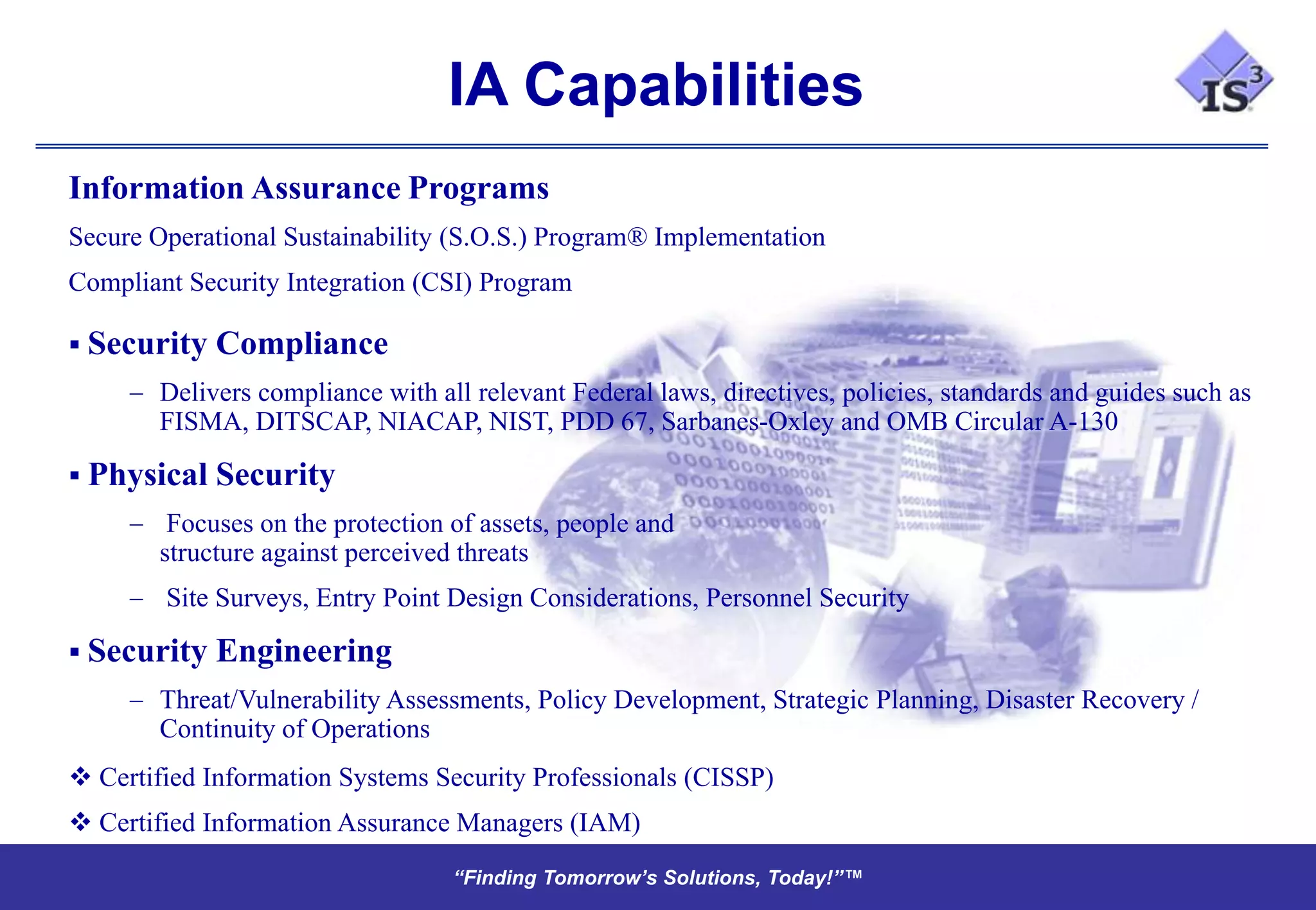 IA Capabilities
Information Assurance Programs
Secure Operational Sustainability (S.O.S.) Program® Implementation
Compliant Security Integration (CSI) Program

 Security   Compliance
        Delivers compliance with all relevant Federal laws, directives, policies, standards and guides such as
        FISMA, DITSCAP, NIACAP, NIST, PDD 67, Sarbanes-Oxley and OMB Circular A-130

 Physical   Security
         Focuses on the protection of assets, people and
        structure against perceived threats
        Site Surveys, Entry Point Design Considerations, Personnel Security

 Security   Engineering
        Threat/Vulnerability Assessments, Policy Development, Strategic Planning, Disaster Recovery /
        Continuity of Operations
 Certified Information Systems Security Professionals (CISSP)
 Certified Information Assurance Managers (IAM)
                                   “Finding Tomorrow’s Solutions, Today!”™
                                   “Finding Tomorrow’s Solutions, Today!”™
 