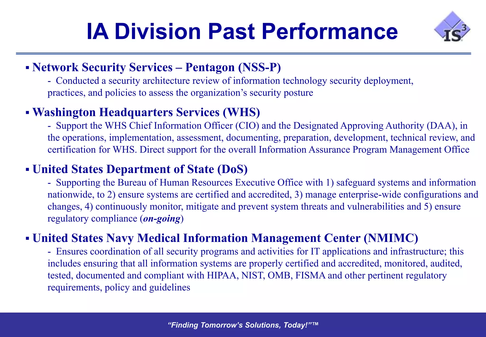 IA Division Past Performance
 Network Security Services – Pentagon (NSS-P)
    - Conducted a security architecture review of information technology security deployment,
    practices, and policies to assess the organization’s security posture

 Washington Headquarters Services (WHS)
    - Support the WHS Chief Information Officer (CIO) and the Designated Approving Authority (DAA), in
    the operations, implementation, assessment, documenting, preparation, development, technical review, and
    certification for WHS. Direct support for the overall Information Assurance Program Management Office

 United States Department of State (DoS)
    - Supporting the Bureau of Human Resources Executive Office with 1) safeguard systems and information
    nationwide, to 2) ensure systems are certified and accredited, 3) manage enterprise-wide configurations and
    changes, 4) continuously monitor, mitigate and prevent system threats and vulnerabilities and 5) ensure
    regulatory compliance (on-going)

 United States Navy Medical Information Management Center (NMIMC)
    - Ensures coordination of all security programs and activities for IT applications and infrastructure; this
    includes ensuring that all information systems are properly certified and accredited, monitored, audited,
    tested, documented and compliant with HIPAA, NIST, OMB, FISMA and other pertinent regulatory
    requirements, policy and guidelines


                                   “Finding Tomorrow’s Solutions, Today!”™
                                   “Finding Tomorrow’s Solutions, Today!”™
 