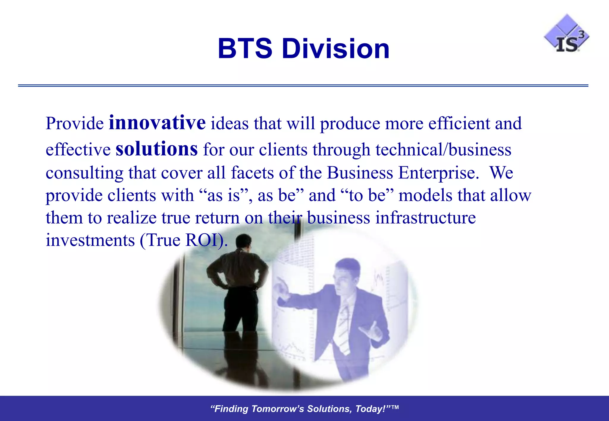 BTS Division

Provide innovative ideas that will produce more efficient and
effective solutions for our clients through technical/business
consulting that cover all facets of the Business Enterprise. We
provide clients with “as is”, as be” and “to be” models that allow
them to realize true return on their business infrastructure
investments (True ROI).




                      “Finding Tomorrow’s Solutions, Today!”™
 